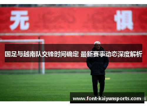 国足与越南队交锋时间确定 最新赛事动态深度解析