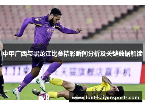 中甲广西与黑龙江比赛精彩瞬间分析及关键数据解读