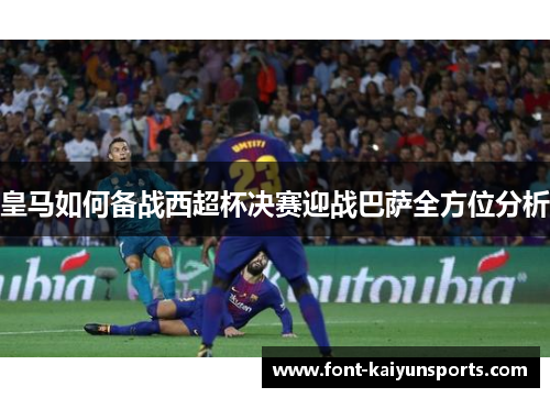 皇马如何备战西超杯决赛迎战巴萨全方位分析