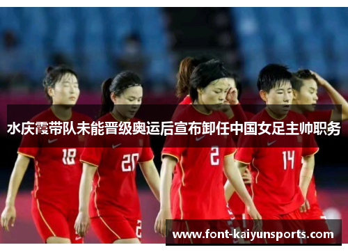 水庆霞带队未能晋级奥运后宣布卸任中国女足主帅职务