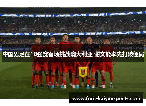 中国男足在18强赛客场挑战澳大利亚 谢文能率先打破僵局 中国男足在18强赛客场挑战澳大利亚 谢文能率先打破僵局